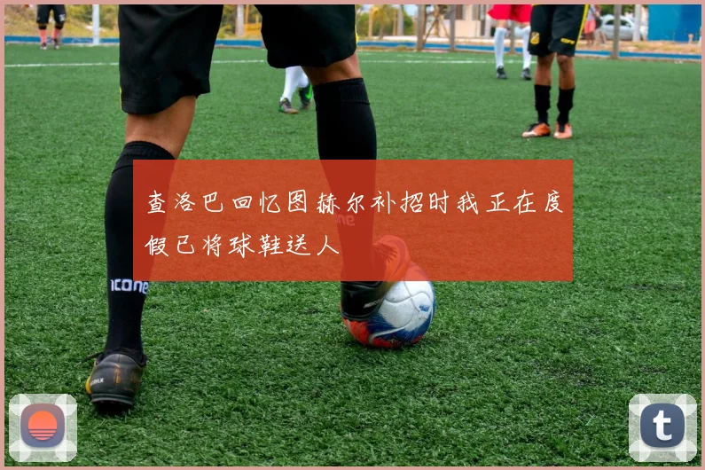 查洛巴回忆图赫尔补招时我正在度假已将球鞋送人