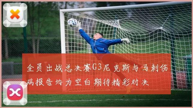 全员出战总决赛G3尼克斯与马刺伤病报告均为空白期待精彩对决