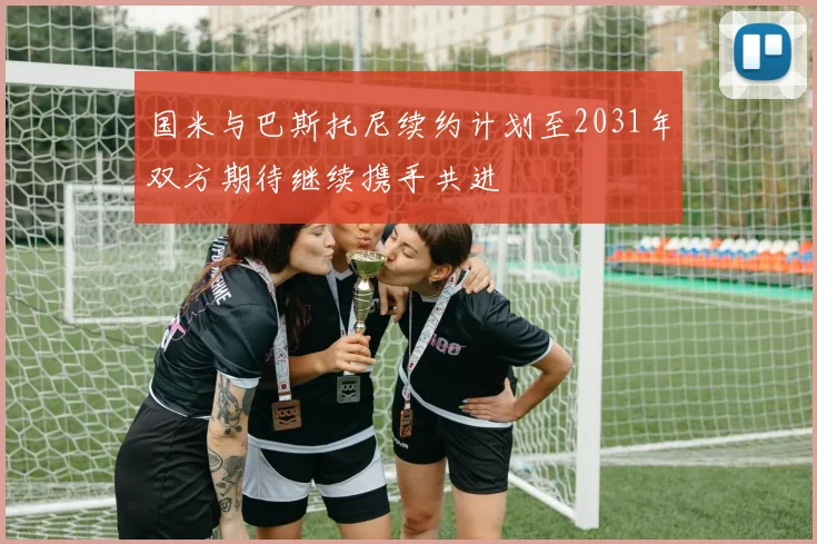国米与巴斯托尼续约计划至2031年双方期待继续携手共进