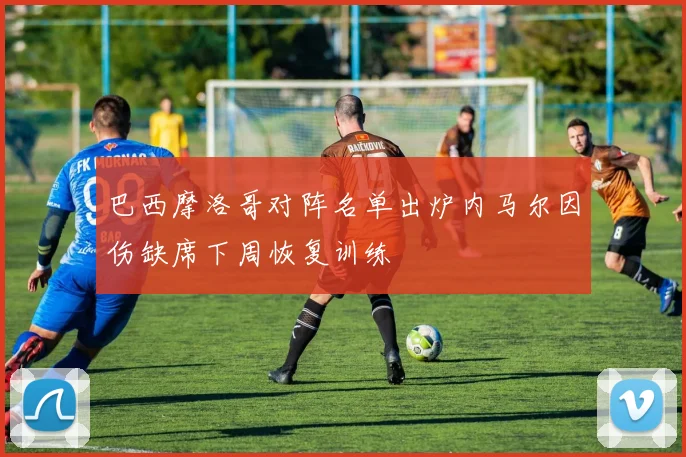 巴西摩洛哥对阵名单出炉内马尔因伤缺席下周恢复训练