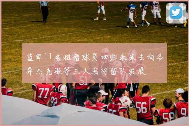 蓝军11名租借球员回归未来去向各异杰克逊等三人或将留队发展