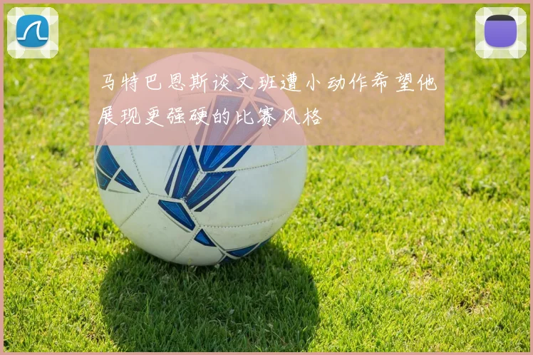 马特巴恩斯谈文班遭小动作希望他展现更强硬的比赛风格