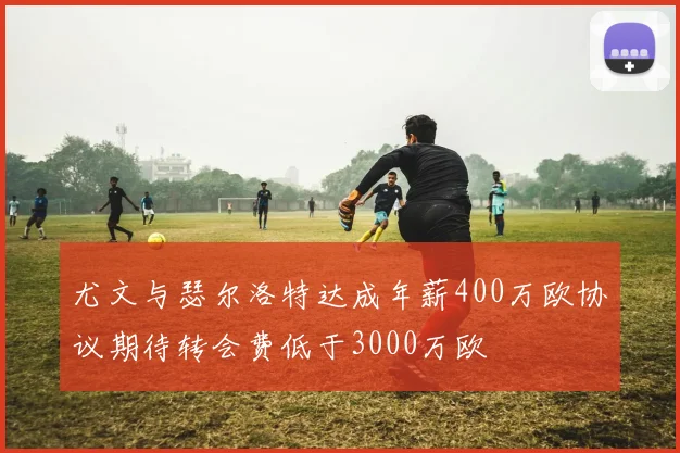 尤文与瑟尔洛特达成年薪400万欧协议期待转会费低于3000万欧