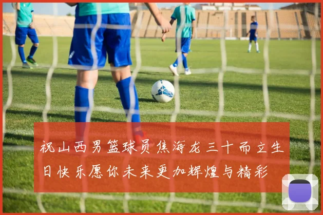 祝山西男篮球员焦海龙三十而立生日快乐愿你未来更加辉煌与精彩