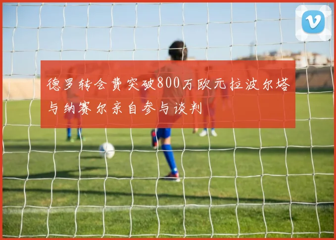 德罗转会费突破800万欧元拉波尔塔与纳赛尔亲自参与谈判