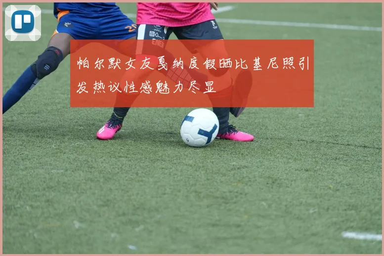 帕尔默女友戛纳度假晒比基尼照引发热议性感魅力尽显