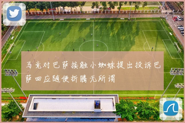 马竞对巴萨接触小蜘蛛提出投诉巴萨回应随便折腾无所谓