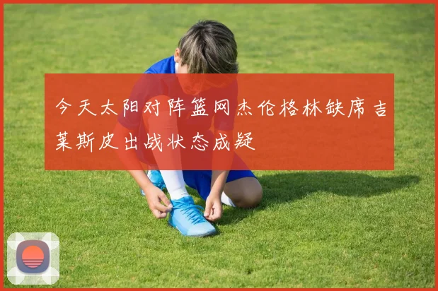今天太阳对阵篮网杰伦格林缺席吉莱斯皮出战状态成疑