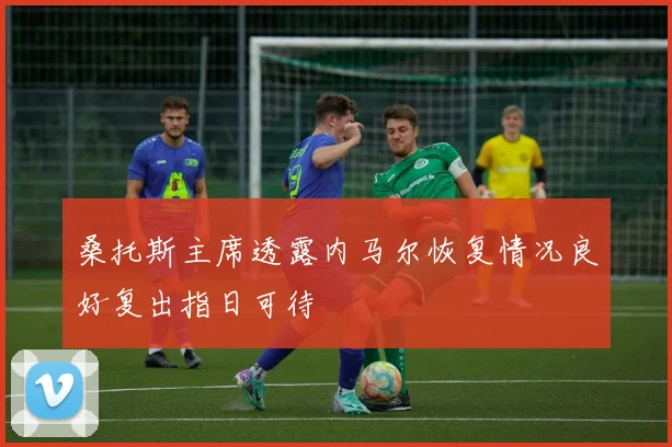 桑托斯主席透露内马尔恢复情况良好复出指日可待