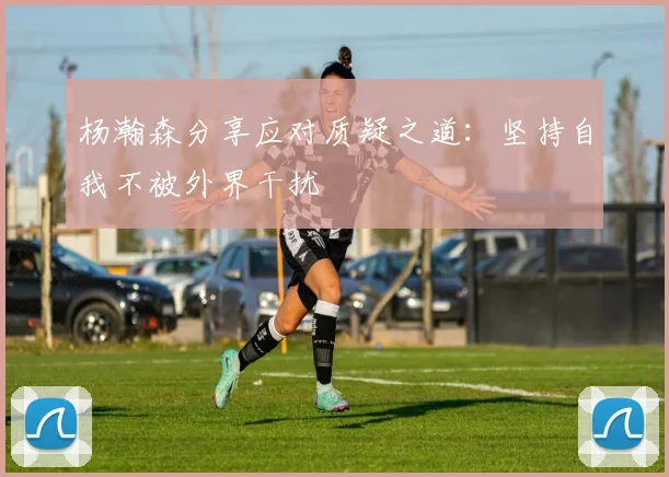 杨瀚森分享应对质疑之道：坚持自我不被外界干扰