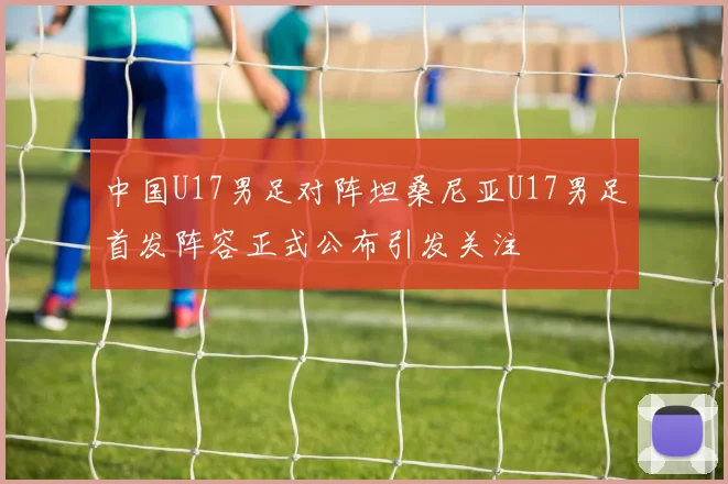 中国U17男足对阵坦桑尼亚U17男足首发阵容正式公布引发关注
