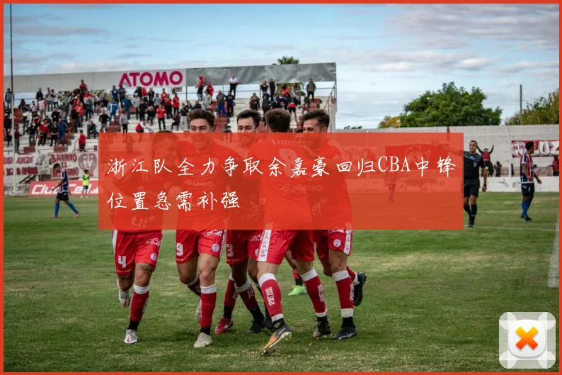 浙江队全力争取余嘉豪回归CBA中锋位置急需补强