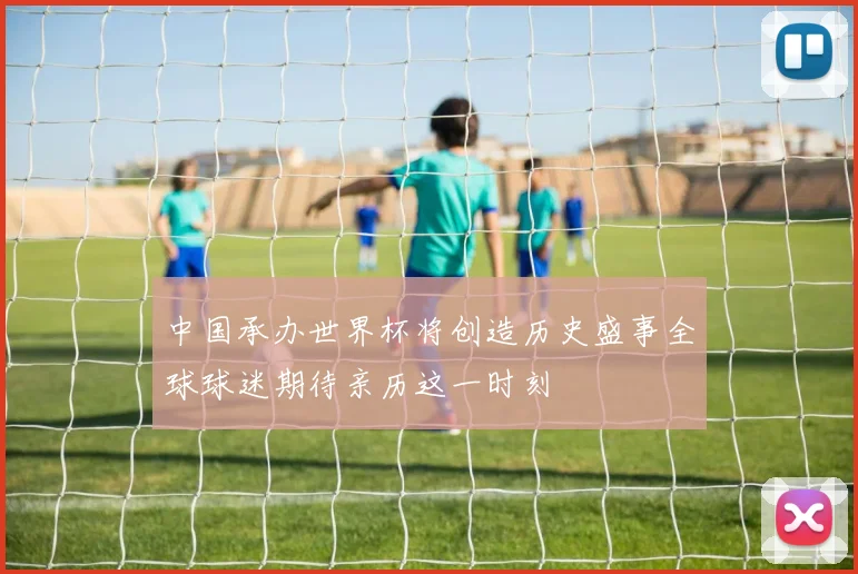 中国承办世界杯将创造历史盛事全球球迷期待亲历这一时刻