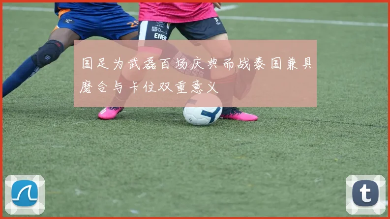 国足为武磊百场庆典而战泰国兼具磨合与卡位双重意义