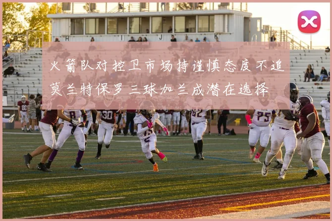 火箭队对控卫市场持谨慎态度不追莫兰特保罗三球加兰成潜在选择