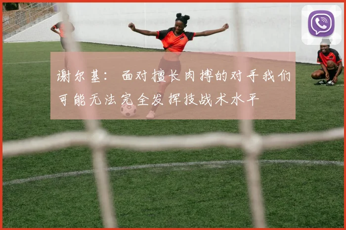 谢尔基：面对擅长肉搏的对手我们可能无法完全发挥技战术水平