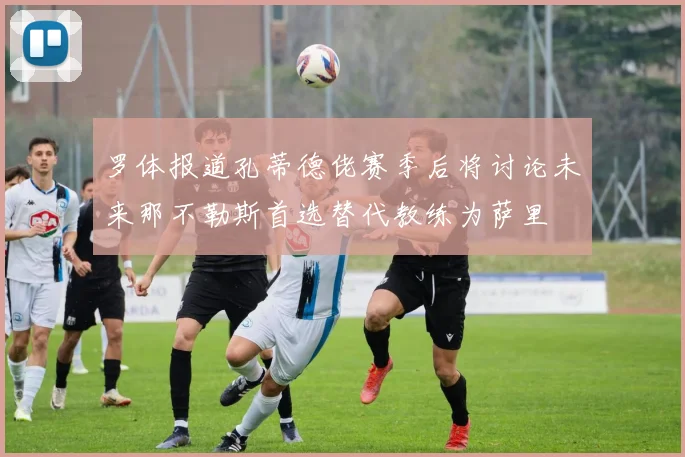 罗体报道孔蒂德佬赛季后将讨论未来那不勒斯首选替代教练为萨里