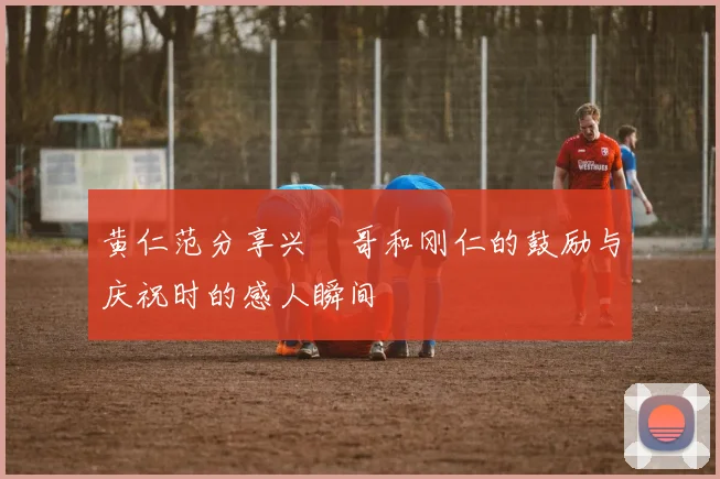 黄仁范分享兴慜哥和刚仁的鼓励与庆祝时的感人瞬间