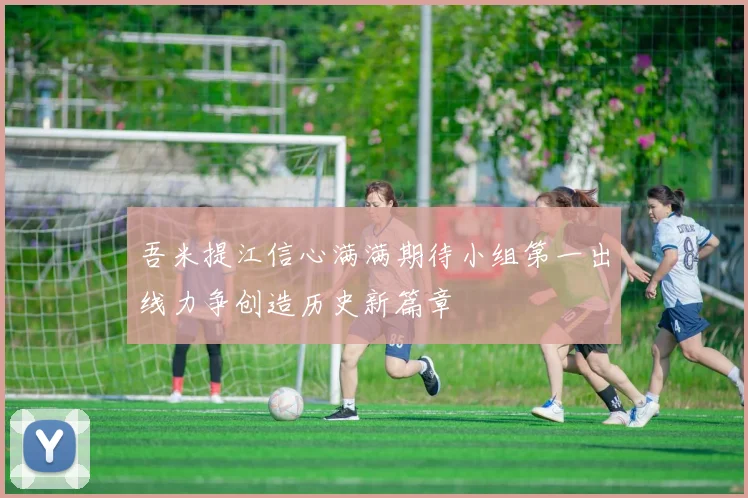 吾米提江信心满满期待小组第一出线力争创造历史新篇章