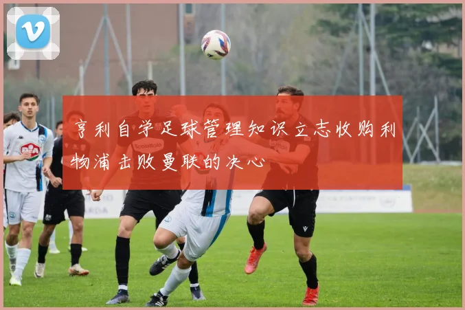 亨利自学足球管理知识立志收购利物浦击败曼联的决心