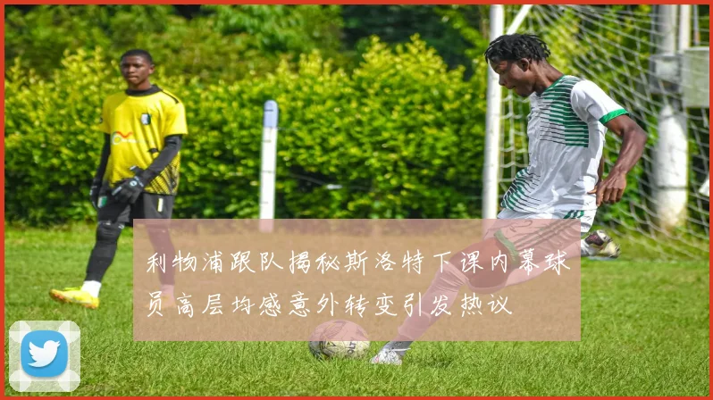利物浦跟队揭秘斯洛特下课内幕球员高层均感意外转变引发热议