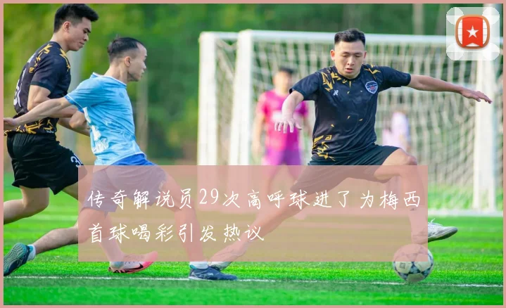 传奇解说员29次高呼球进了为梅西首球喝彩引发热议
